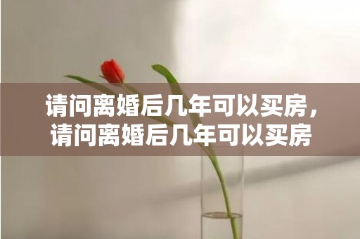 请问离婚后几年可以买房，请问离婚后几年可以买房