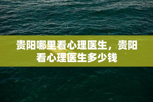 贵阳哪里看心理医生，贵阳看心理医生多少钱