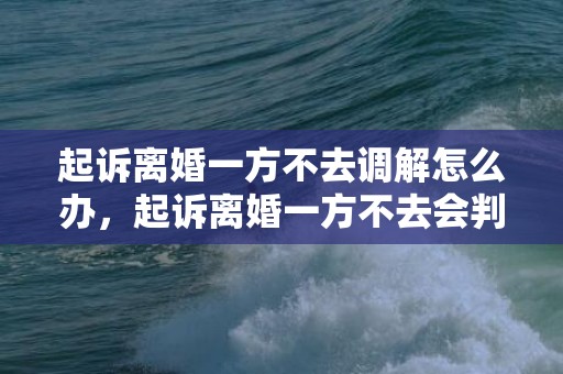 起诉离婚一方不去调解怎么办，起诉离婚一方不去会判决离婚吗知乎文章