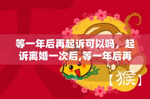 等一年后再起诉可以吗，起诉离婚一次后,等一年后再起诉可以吗