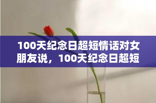 100天纪念日超短情话对女朋友说，100天纪念日超短情话走心
