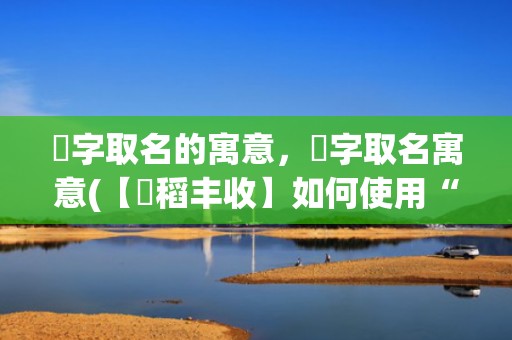 璟字取名的寓意，稘字取名寓意(【稘稻丰收】如何使用“稘”字为孩子起名？快来了解稻谷文化的精髓，量身定制符合宝宝性格的好名字！)