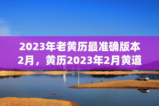 2023年老黄历最准确版本2月，黄历2023年2月黄道吉日查询(2023年老黄历表)