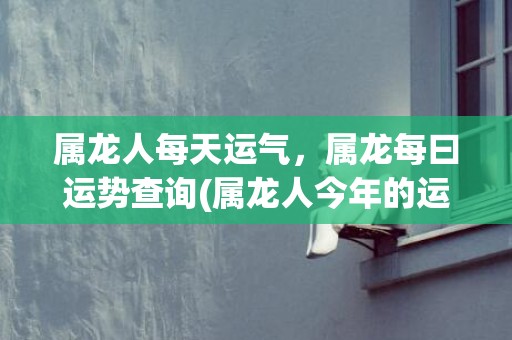 属龙人每天运气，属龙每曰运势查询(属龙人今年的运气和财运)