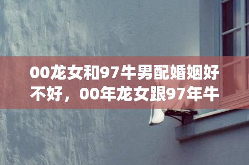 00龙女和97牛男配婚姻好不好，00年龙女跟97年牛男(00龙女和97牛男在哪年结婚好)