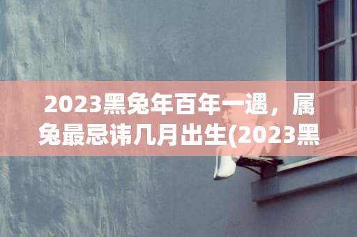 2023黑兔年百年一遇，属兔最忌讳几月出生(2023黑兔年百年一遇是什么意思)
