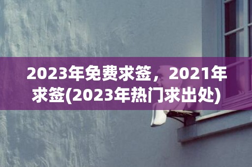 2023年免费求签，2021年求签(2023年热门求出处)