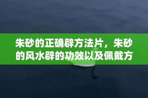 朱砂的正确辟方法片，朱砂的风水辟的功效以及佩戴方法适合人群(朱砂吊坠正确方法)