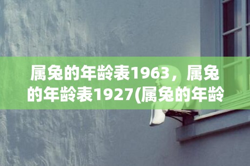 属兔的年龄表1963，属兔的年龄表1927(属兔的年龄表2021年多大)