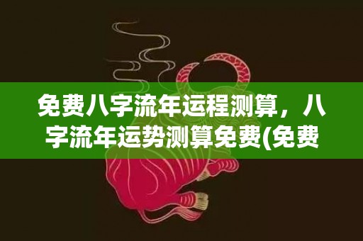 免费八字流年运程测算，八字流年运势测算免费(免费八字流年运程2022)