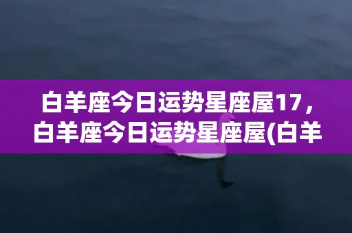 白羊座今日运势星座屋17，白羊座今日运势星座屋(白羊座今日运势)