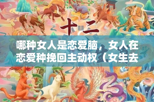 哪种女人是恋爱脑，女人在恋爱种挽回主动权（女生去挽回一段感情会不会很掉价）