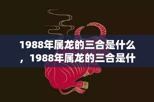 1988年属龙的三合是什么，1988年属龙的三合是什么(1988年属龙的运势)