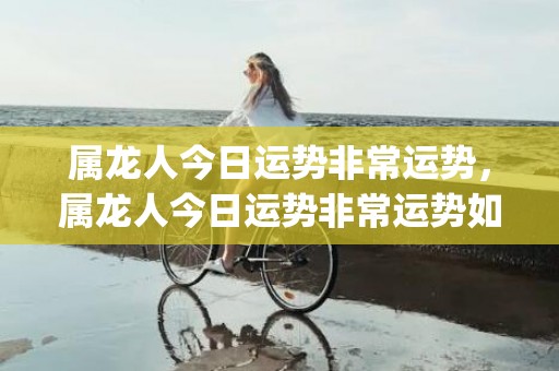 属龙人今日运势非常运势，属龙人今日运势非常运势如何(属龙人今日运势查询)