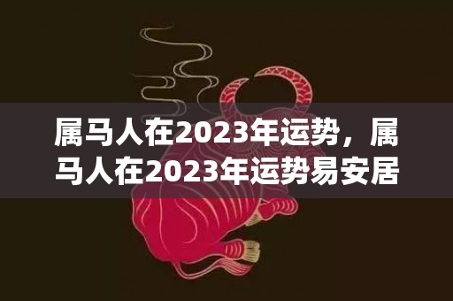 属马人在2023年运势，属马人在2023年运势易安居吉祥网(属马人在2023年的全年运势女)