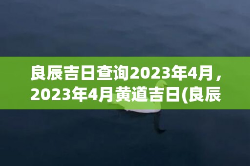 良辰吉日查询2023年4月，2023年4月黄道吉日(良辰吉日查询2022年9月)