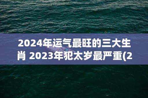 2024年运气最旺的三大生肖 2023年犯太岁最严重(2024年运气最差的三大生肖女)
