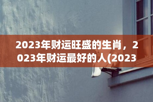 2023年财运旺盛的生肖，2023年财运最好的人(2023年财运旺到爆的星座)