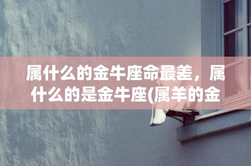 属什么的金牛座命最差，属什么的是金牛座(属羊的金牛座是什么命)