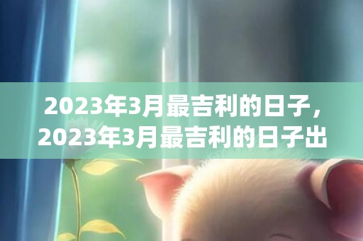 2023年3月最吉利的日子，2023年3月最吉利的日子出行(2023年3月最新新闻摘抄)