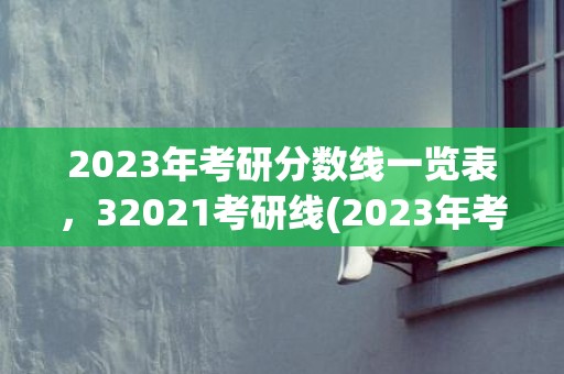 2023年考研分数线一览表，32021考研线(2023年考研分数线国家线公布)