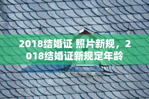 2018结婚证 照片新规，2018结婚证新规定年龄