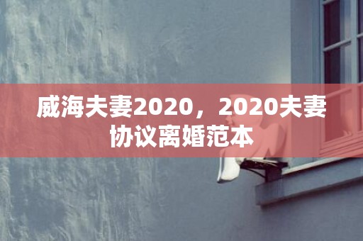 威海夫妻2020，2020夫妻协议离婚范本