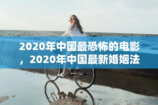 2020年中国最恐怖的电影，2020年中国最新婚姻法