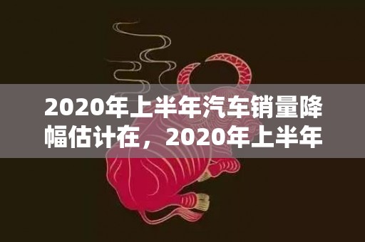 2020年上半年汽车销量降幅估计在，2020年上半年结婚登记人数