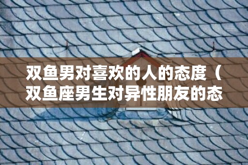 双鱼男对喜欢的人的态度（双鱼座男生对异性朋友的态度双鱼座男对待性的态度）