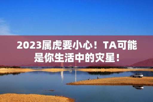 2023属虎要小心！TA可能是你生活中的灾星！