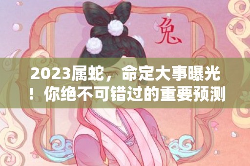 2023属蛇，命定大事曝光！你绝不可错过的重要预测