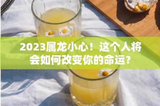 2023属龙小心！这个人将会如何改变你的命运？