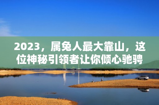 2023，属兔人最大靠山，这位神秘引领者让你倾心驰骋