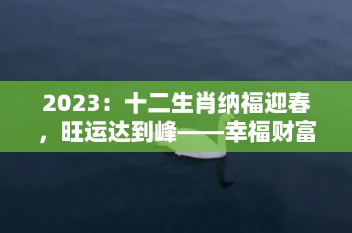 2023：十二生肖纳福迎春，旺运达到峰——幸福财富拱手相传