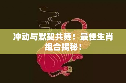 冲动与默契共舞！最佳生肖组合揭秘！