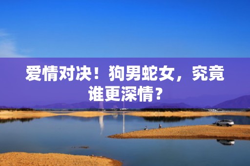 爱情对决！狗男蛇女，究竟谁更深情？