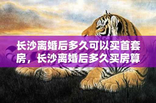 长沙离婚后多久可以买首套房，长沙离婚后多久买房算一套房子