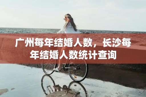 广州每年结婚人数，长沙每年结婚人数统计查询