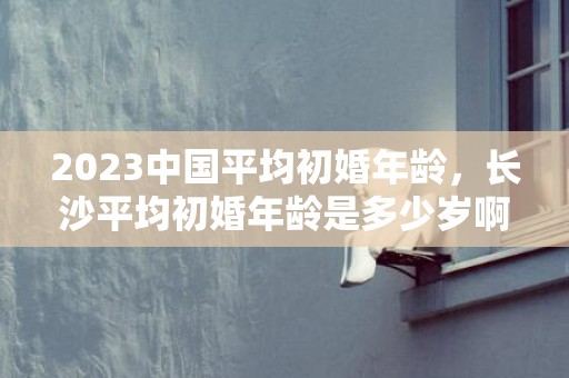 2023中国平均初婚年龄，长沙平均初婚年龄是多少岁啊