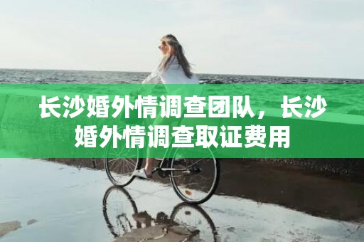 长沙婚外情调查团队，长沙婚外情调查取证费用