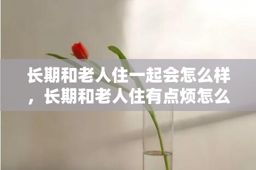 长期和老人住一起会怎么样，长期和老人住有点烦怎么办