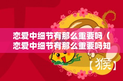 恋爱中细节有那么重要吗（恋爱中细节有那么重要吗知乎）