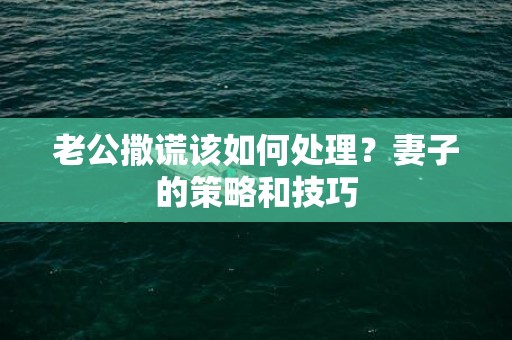 老公撒谎该如何处理？妻子的策略和技巧
