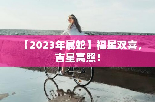 【2023年属蛇】福星双喜，吉星高照！