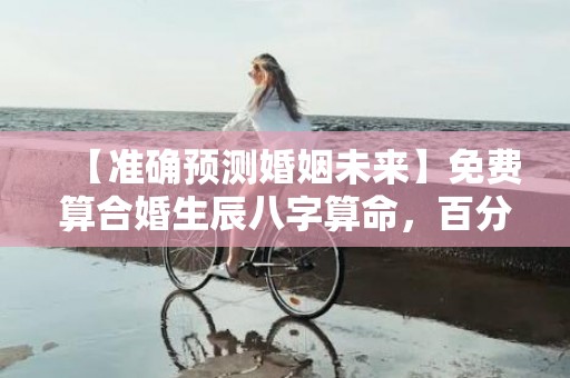 【准确预测婚姻未来】免费算合婚生辰八字算命，百分百准确预测，免费获取专业评估