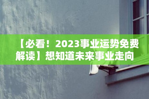 【必看！2023事业运势免费解读】想知道未来事业走向？快来点击获取准确预测！