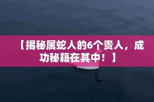 【揭秘属蛇人的6个贵人，成功秘籍在其中！】