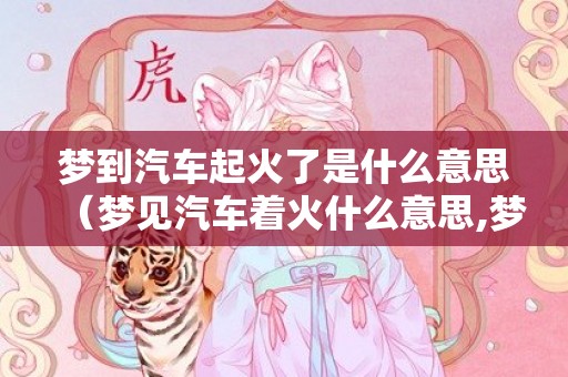 梦到汽车起火了是什么意思（梦见汽车着火什么意思,梦见汽车着火的含义）