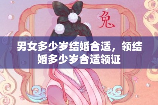 男女多少岁结婚合适，领结婚多少岁合适领证